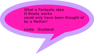 What a Fantastic idea 
It Really works
could only have been thought of 
by a Mother!
 
Linda   Scotland